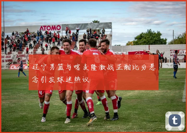 辽宁男篮与喀麦隆激战正酣比分悬念引发球迷热议